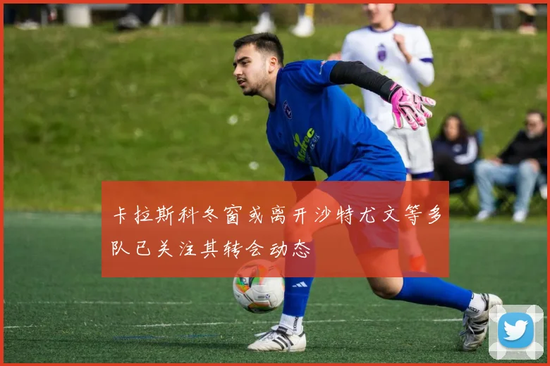 卡拉斯科冬窗或离开沙特尤文等多队已关注其转会动态