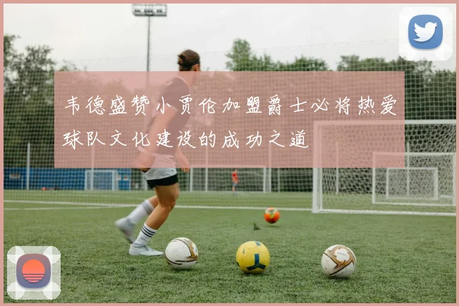韦德盛赞小贾伦加盟爵士必将热爱球队文化建设的成功之道