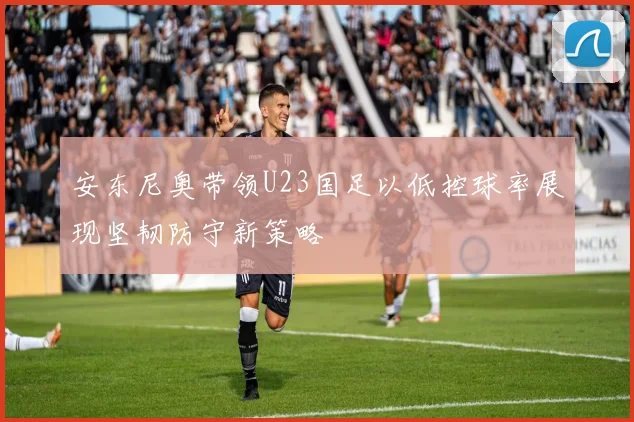 安东尼奥带领U23国足以低控球率展现坚韧防守新策略