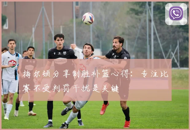 梅尔顿分享制胜补篮心得：专注比赛不受判罚干扰是关键