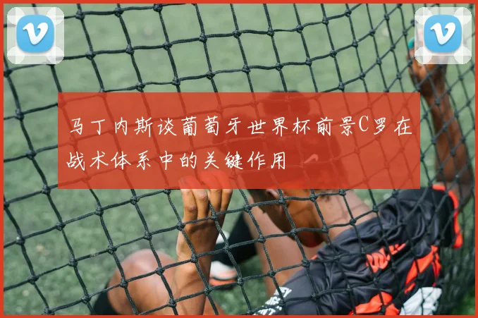 马丁内斯谈葡萄牙世界杯前景C罗在战术体系中的关键作用