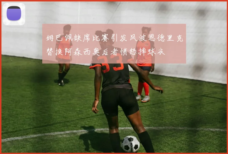 姆巴佩缺席比赛引发风波恩德里克替换阿森西奥后者愤怒摔球衣