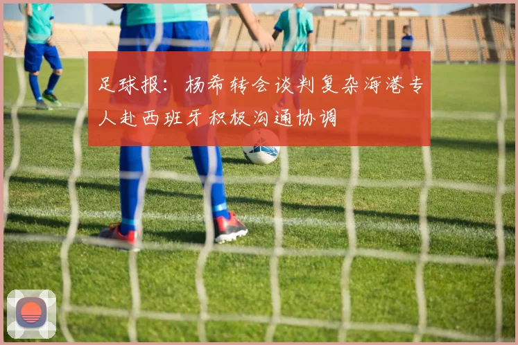 足球报：杨希转会谈判复杂海港专人赴西班牙积极沟通协调