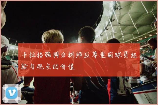 卡拉格强调分析师应尊重前球员经验与观点的价值