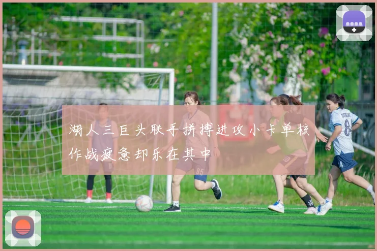 湖人三巨头联手拼搏进攻小卡单核作战疲惫却乐在其中