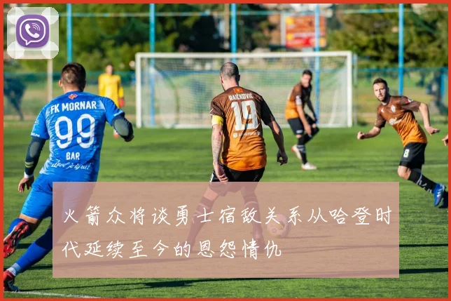 火箭众将谈勇士宿敌关系从哈登时代延续至今的恩怨情仇