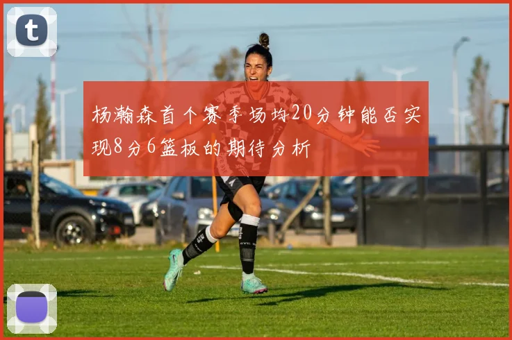 杨瀚森首个赛季场均20分钟能否实现8分6篮板的期待分析