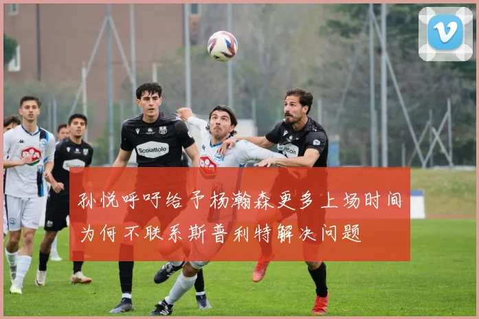 孙悦呼吁给予杨瀚森更多上场时间为何不联系斯普利特解决问题