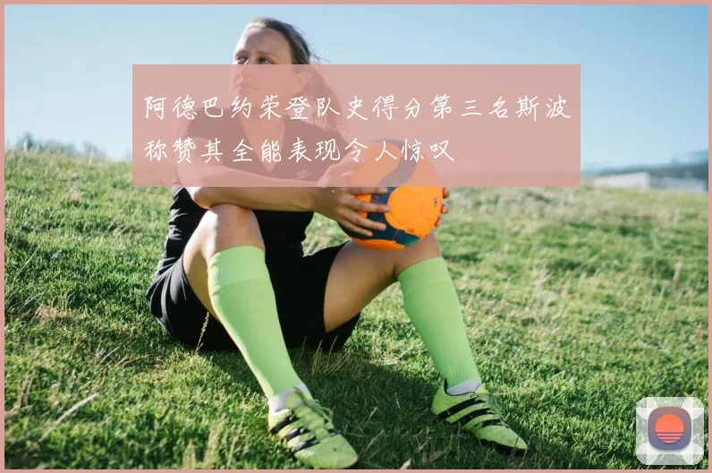 阿德巴约荣登队史得分第三名斯波称赞其全能表现令人惊叹