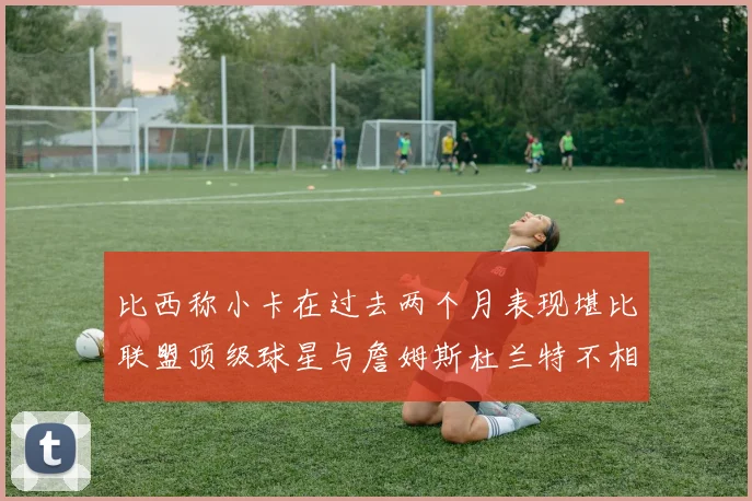 比西称小卡在过去两个月表现堪比联盟顶级球星与詹姆斯杜兰特不相上下