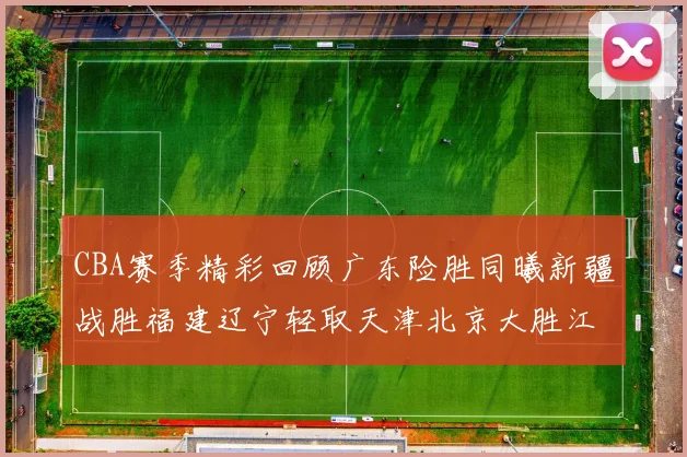 CBA赛季精彩回顾广东险胜同曦新疆战胜福建辽宁轻取天津北京大胜江苏