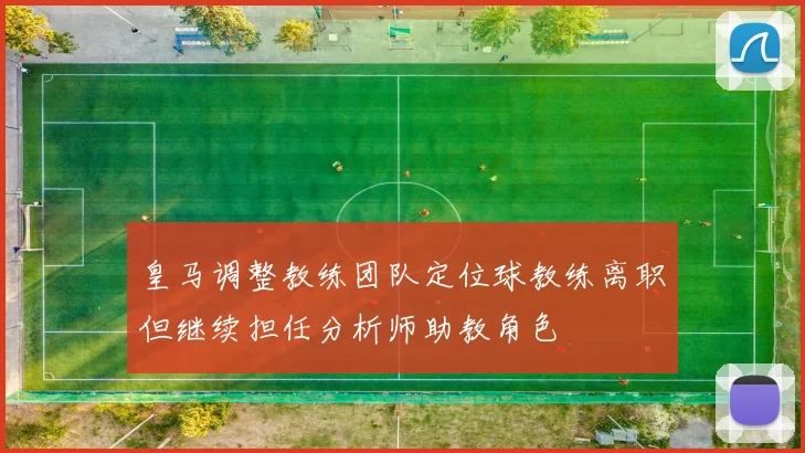 皇马调整教练团队定位球教练离职但继续担任分析师助教角色