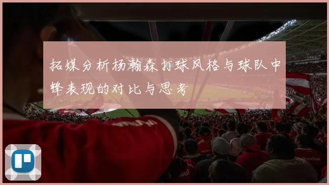 拓媒分析杨瀚森打球风格与球队中锋表现的对比与思考