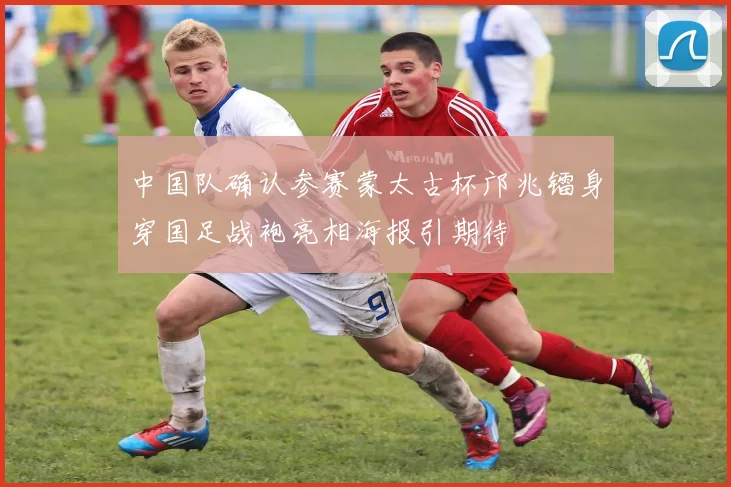 中国队确认参赛蒙太古杯邝兆镭身穿国足战袍亮相海报引期待