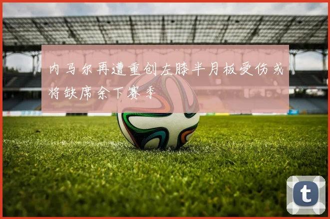 内马尔再遭重创左膝半月板受伤或将缺席余下赛季
