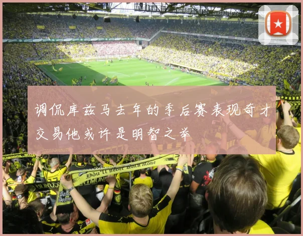 调侃库兹马去年的季后赛表现奇才交易他或许是明智之举