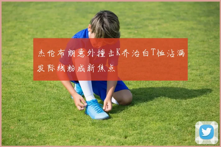 杰伦布朗意外撞击K乔治白T恤沾满发际线粉成新焦点