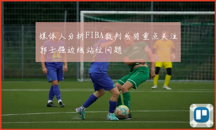媒体人分析FIBA裁判或将重点关注郭士强边线站位问题