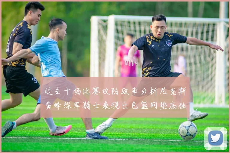过去十场比赛攻防效率分析尼克斯黄蜂绿军骑士表现出色篮网垫底独占鳌头