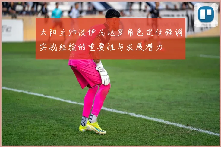 太阳主帅谈伊戈达罗角色定位强调实战经验的重要性与发展潜力