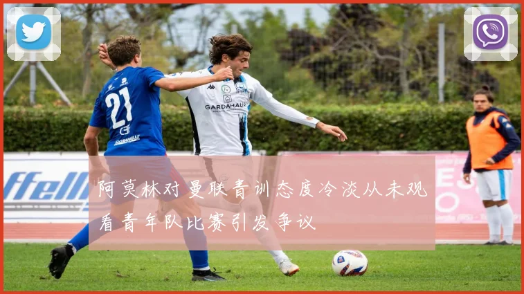 阿莫林对曼联青训态度冷淡从未观看青年队比赛引发争议
