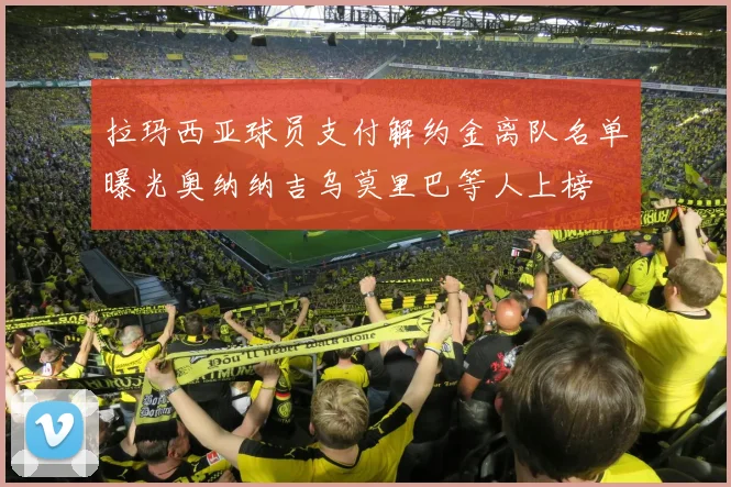 拉玛西亚球员支付解约金离队名单曝光奥纳纳吉乌莫里巴等人上榜