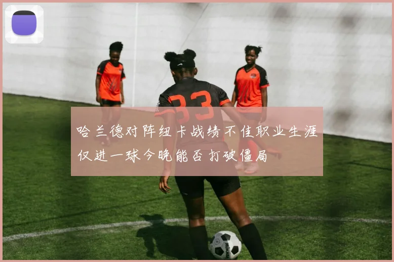 哈兰德对阵纽卡战绩不佳职业生涯仅进一球今晚能否打破僵局