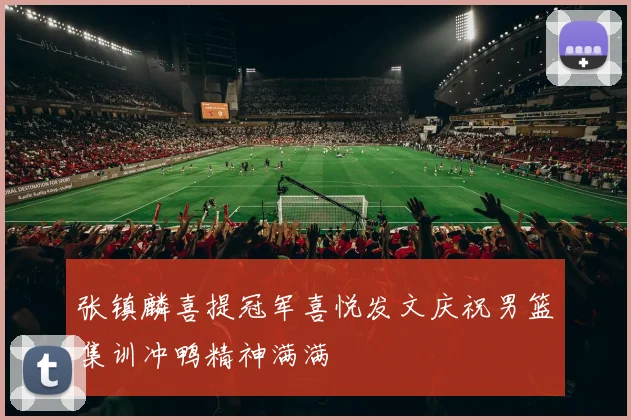 张镇麟喜提冠军喜悦发文庆祝男篮集训冲鸭精神满满