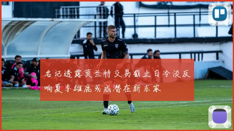 名记透露莫兰特交易截止日冷淡反响夏季雄鹿或成潜在新东家
