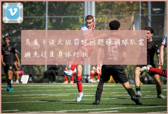 乌度卡谈文班罚球问题强调球队需避免过度身体对抗