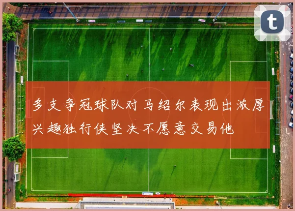 多支争冠球队对马绍尔表现出浓厚兴趣独行侠坚决不愿意交易他