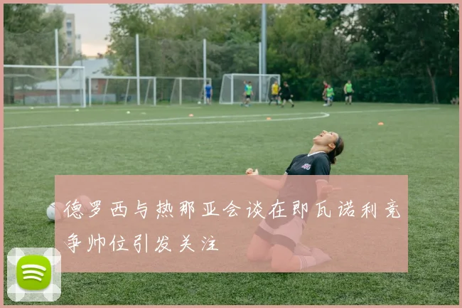 德罗西与热那亚会谈在即瓦诺利竞争帅位引发关注