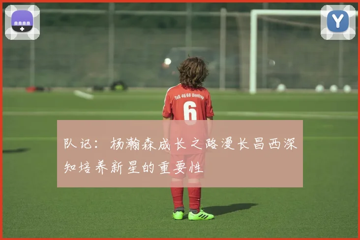 队记：杨瀚森成长之路漫长昌西深知培养新星的重要性