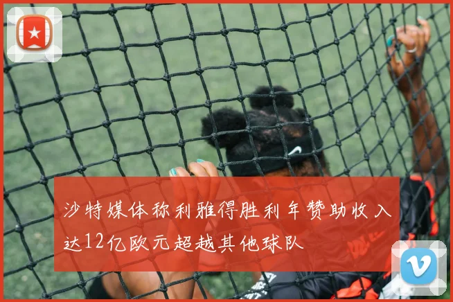 沙特媒体称利雅得胜利年赞助收入达12亿欧元超越其他球队