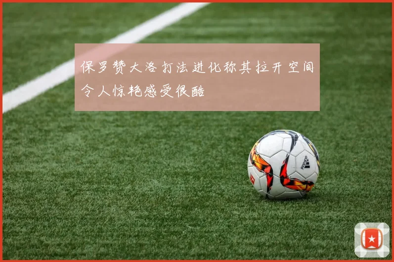 保罗赞大洛打法进化称其拉开空间令人惊艳感受很酷