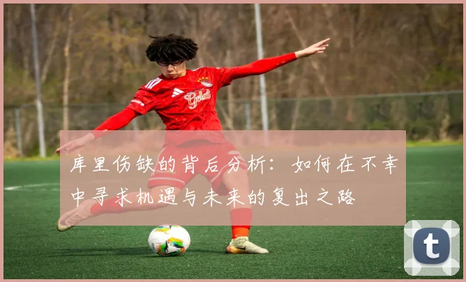 库里伤缺的背后分析：如何在不幸中寻求机遇与未来的复出之路