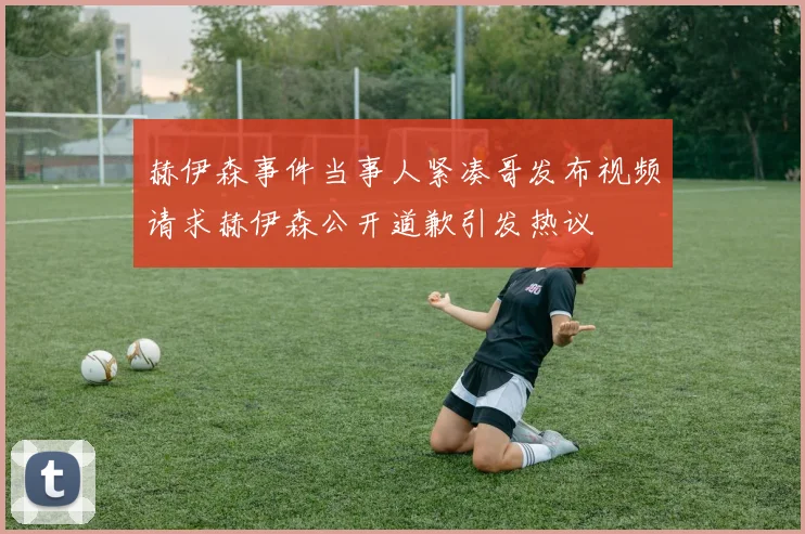 赫伊森事件当事人紧凑哥发布视频请求赫伊森公开道歉引发热议