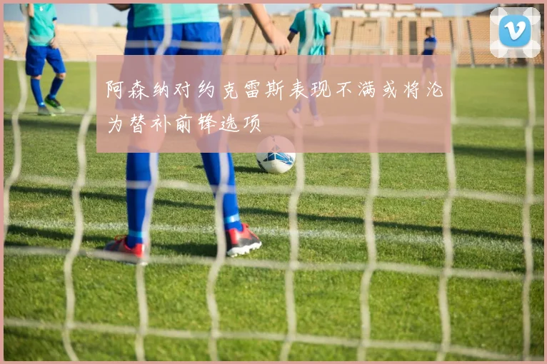 阿森纳对约克雷斯表现不满或将沦为替补前锋选项