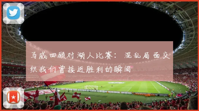 马威回顾对湖人比赛：混乱局面交织我们曾接近胜利的瞬间