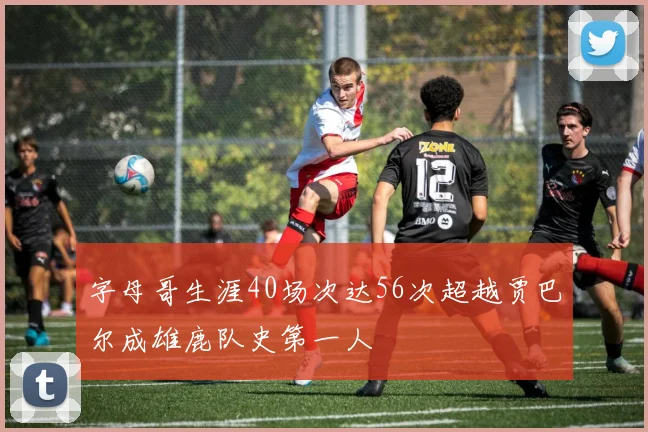 字母哥生涯40场次达56次超越贾巴尔成雄鹿队史第一人