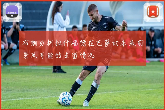 布朗分析拉什福德在巴萨的未来前景及可能的去留情况