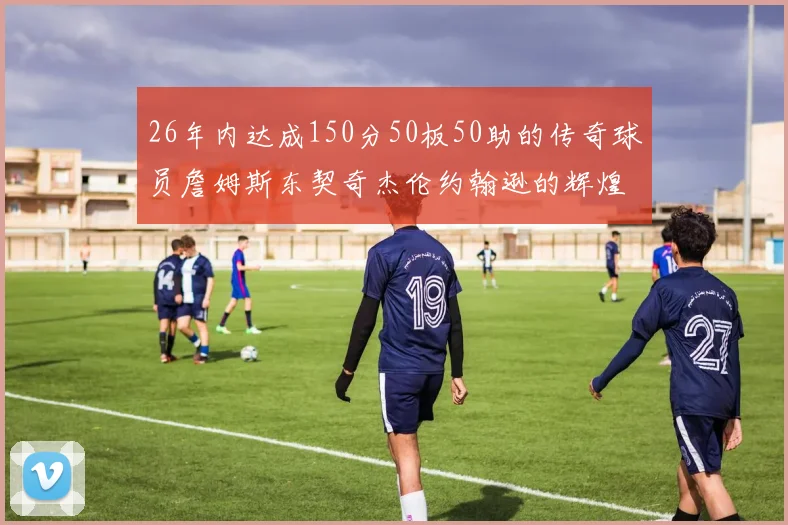 26年内达成150分50板50助的传奇球员詹姆斯东契奇杰伦约翰逊的辉煌成就
