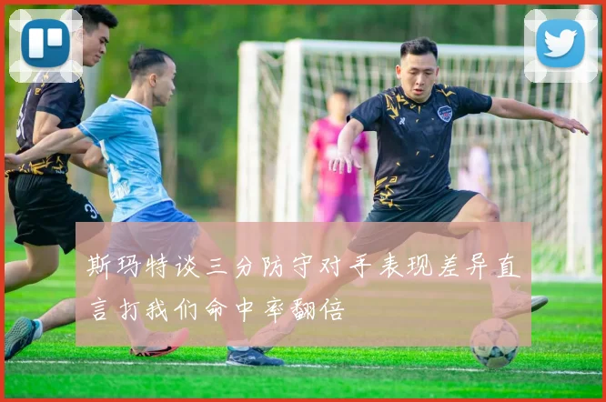 斯玛特谈三分防守对手表现差异直言打我们命中率翻倍