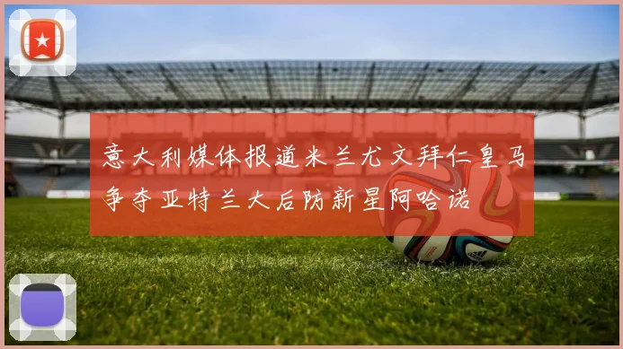 意大利媒体报道米兰尤文拜仁皇马争夺亚特兰大后防新星阿哈诺