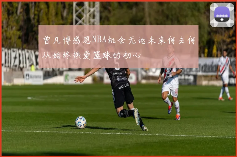 曾凡博感恩NBA机会无论未来何去何从始终热爱篮球的初心