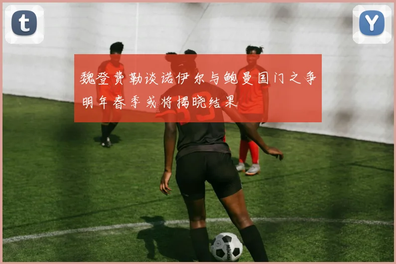魏登费勒谈诺伊尔与鲍曼国门之争明年春季或将揭晓结果