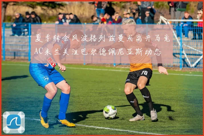 夏季转会风波格列兹曼或离开马竞AC米兰关注巴尔德佩尼亚斯动态