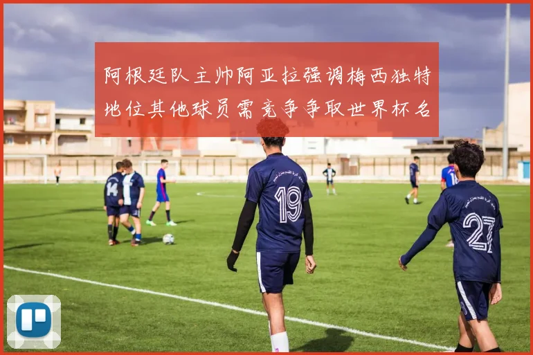 阿根廷队主帅阿亚拉强调梅西独特地位其他球员需竞争争取世界杯名额