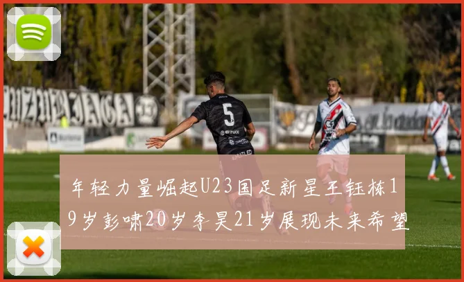 年轻力量崛起U23国足新星王钰栋19岁彭啸20岁李昊21岁展现未来希望