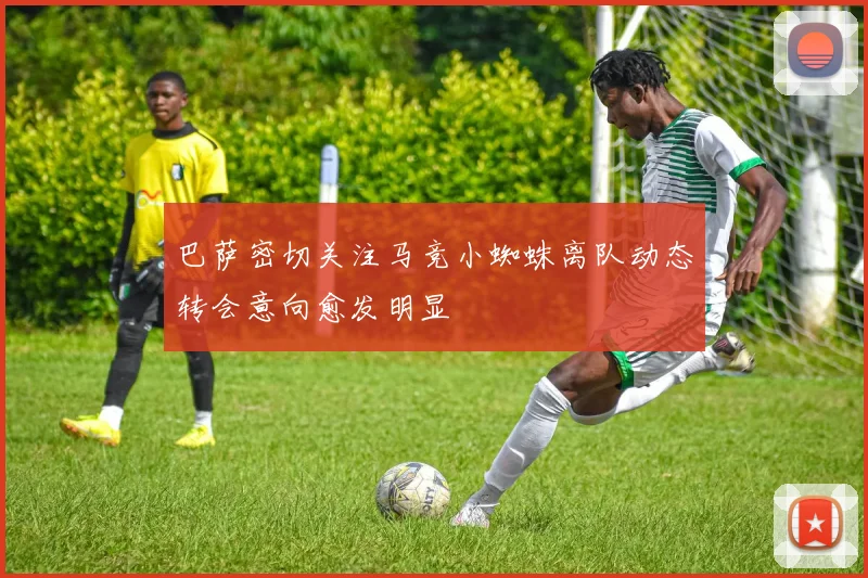巴萨密切关注马竞小蜘蛛离队动态转会意向愈发明显